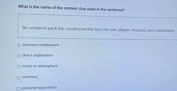 What is the name of the context clue used in the sentence?
Be certain to pack the condiments this time-the salt, pepper, mustard, and mayonnaise.
synonym restatement
direct explanation
mood or atmosphere
summary
personal experience