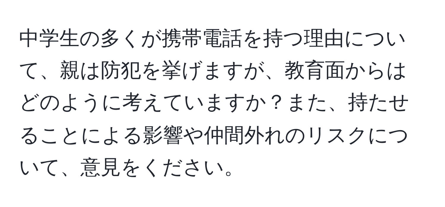 中学生の多くが携帯電話を持つ理由について、親は防犯を挙げますが、教育面からはどのように考えていますか？また、持たせることによる影響や仲間外れのリスクについて、意見をください。