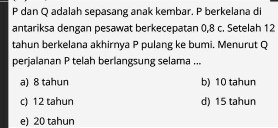 P dan Q adalah sepasang anak kembar. P berkelana di
antariksa dengan pesawat berkecepatan 0, 8 c. Setelah 12
tahun berkelana akhirnya P pulang ke bumi. Menurut Q
perjalanan P telah berlangsung selama ...
a) 8 tahun b) 10 tahun
c) 12 tahun d) 15 tahun
e) 20 tahun