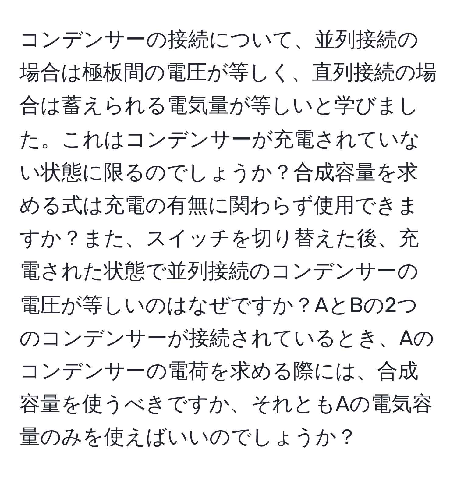 コンデンサーの接続について、並列接続の場合は極板間の電圧が等しく、直列接続の場合は蓄えられる電気量が等しいと学びました。これはコンデンサーが充電されていない状態に限るのでしょうか？合成容量を求める式は充電の有無に関わらず使用できますか？また、スイッチを切り替えた後、充電された状態で並列接続のコンデンサーの電圧が等しいのはなぜですか？AとBの2つのコンデンサーが接続されているとき、Aのコンデンサーの電荷を求める際には、合成容量を使うべきですか、それともAの電気容量のみを使えばいいのでしょうか？