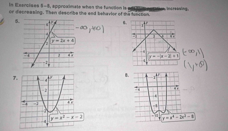 in Exercises 5-8, approximate when the function is positive negative, increasing,
or decreasing. Then describe the end behavior of the function.
5 6. 2 y
2 2 4 6 x
--4
y=-|x-2|+1
6
8.
7
y=x^4-2x^2-8