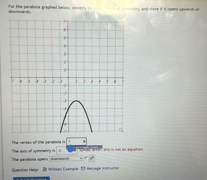 For the parabola graphed below, identify its vert axis of symmetry, and state if it opens upwards or 
downwards. 
The vertex of the parabola is 1 × 
The axis of symmetry is x r an n-tuple [more.. syntax error: this is not an equation. 
The parabola opens downwards sigma^4
Question Help: Written Example y Message instructor