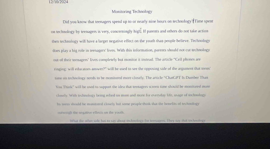 12/10/2024
Monitoring Technology
Did you know that teenagers spend up to or nearly nine hours on technology? Time spent
on technology by teenagers is very, concerningly high. If parents and others do not take action
then technology will have a larger negative effect on the youth than people believe. Technology
does play a big role in teenagers' lives. With this information, parents should not cut technology
out of their teenagers’ lives completely but monitor it instead. The article “Cell phones are
ringing: will educators answer?" will be used to see the opposing side of the argument that teens'
time on technology needs to be monitored more closely. The article “ChatGPT Is Dumber Than
You Think' will be used to support the idea that teenagers screen time should be monitored more
closely. With technology being relied on more and more for everyday life, usage of technology
by teens should be monitored closely but some people think that the benefits of technology
outweigh the negative effects on the youth.
What the other side has to say about technology for teenagers. They say that technology