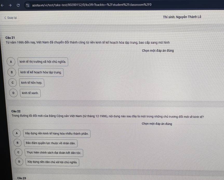 < Quay lai Thí sinh: Nguyên Thành Lê
Câu 21
Từ năm 1986 đến nay, Việt Nam đã chuyến đổi thành công từ nền kinh tế kế hoạch hóa tập trung, bao cấp sang mô hình
Chọn một đáp án đúng
 A kinh tế thị trường xã hội chủ nghĩa.
B kinh tế kế hoạch hóa tập trung.
C kinh tế hôn hợp.
D kinh tế xanh.
Câu 22
Trong đường lối đối mới của Đảng Cộng sản Việt Nam (từ tháng 12-1986), nội dung nào sau đây là một trong những chủ trương đổi mới về kinh tế?
Chọn một đáp án đúng
A Xây dựng nền kinh tế hàng hóa nhiều thành phần.
B Bảo đảm quyền lực thuộc về nhân dân.
C Thực hiện chính sách đại đoàn kết dân tộc.
D Xây dựng nền dân chủ xã hội chú nghĩa.
Câu 23