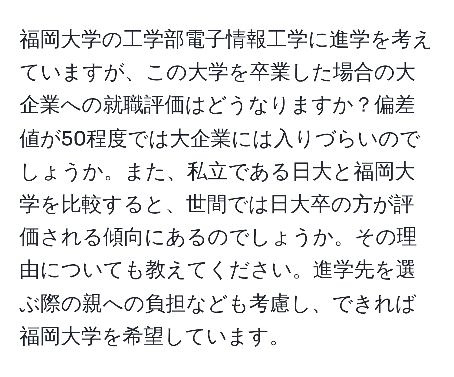 福岡大学の工学部電子情報工学に進学を考えていますが、この大学を卒業した場合の大企業への就職評価はどうなりますか？偏差値が50程度では大企業には入りづらいのでしょうか。また、私立である日大と福岡大学を比較すると、世間では日大卒の方が評価される傾向にあるのでしょうか。その理由についても教えてください。進学先を選ぶ際の親への負担なども考慮し、できれば福岡大学を希望しています。