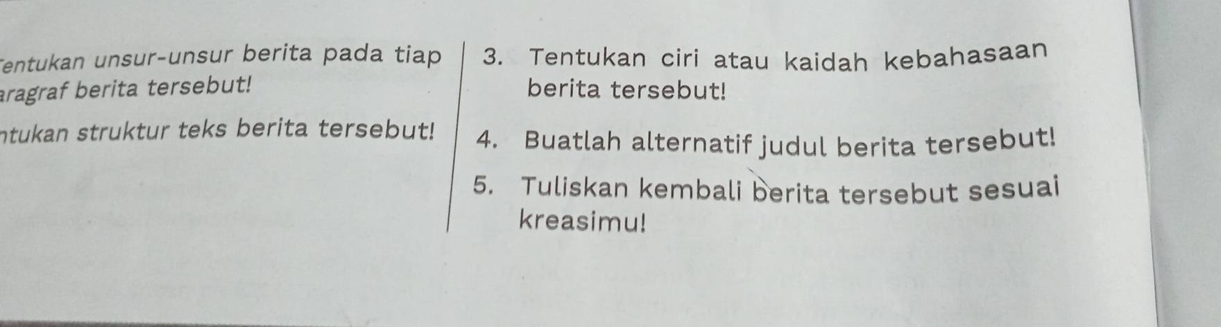 Tentukan unsur-unsur berita pada tiap 3. Tentukan ciri atau kaidah kebahasaan 
aragraf berita tersebut! berita tersebut! 
ntukan struktur teks berita tersebut! 4. Buatlah alternatif judul berita tersebut! 
5. Tuliskan kembali berita tersebut sesuai 
kreasimu!