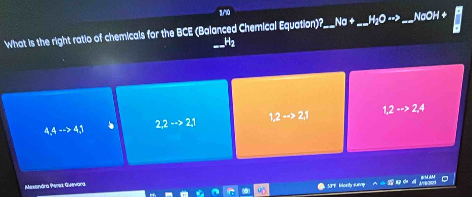 3/10
What is the right ratio of chemicals for the BCE (Balanced Chemical Equation)?_ Na +_ HO --s _NaOH +
H2
1,2to 2,1
1,2·s >2,4
4,4-to 4,1
2,2-->2,1
Alexandra Perez Guevara
53°F Mostly sunny 2/16/2025 814 AM