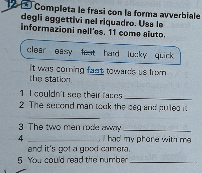 Completa le frasi con la forma avverbiale 
degli aggettivi nel riquadro. Usa le 
informazioni nell’es. 11 come aiuto. 
clear easy fast hard lucky quick 
It was coming fast towards us from 
the station. 
1 I couldn't see their faces_ 
. 
2 The second man took the bag and pulled it 
_ 
.. 
3 The two men rode away_ 
. 
4 _, I had my phone with me 
and it’s got a good camera. 
5 You could read the number_ 
.