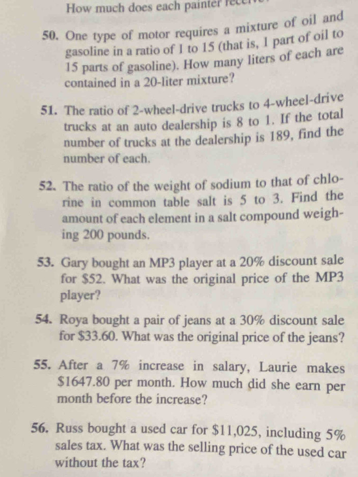 How much does each painter rece 
50. One type of motor requires a mixture of oil and 
gasoline in a ratio of 1 to 15 (that is, 1 part of oil to
15 parts of gasoline). How many liters of each are 
contained in a 20-liter mixture? 
51. The ratio of 2 -wheel-drive trucks to 4 -wheel-drive 
trucks at an auto dealership is 8 to 1. If the total 
number of trucks at the dealership is 189, find the 
number of each. 
52. The ratio of the weight of sodium to that of chlo- 
rine in common table salt is 5 to 3. Find the 
amount of each element in a salt compound weigh- 
ing 200 pounds. 
53. Gary bought an MP3 player at a 20% discount sale 
for $52. What was the original price of the MP3 
player? 
54. Roya bought a pair of jeans at a 30% discount sale 
for $33.60. What was the original price of the jeans? 
55. After a 7% increase in salary, Laurie makes
$1647.80 per month. How much did she earn per 
month before the increase? 
56. Russ bought a used car for $11,025, including 5%
sales tax. What was the selling price of the used car 
without the tax?