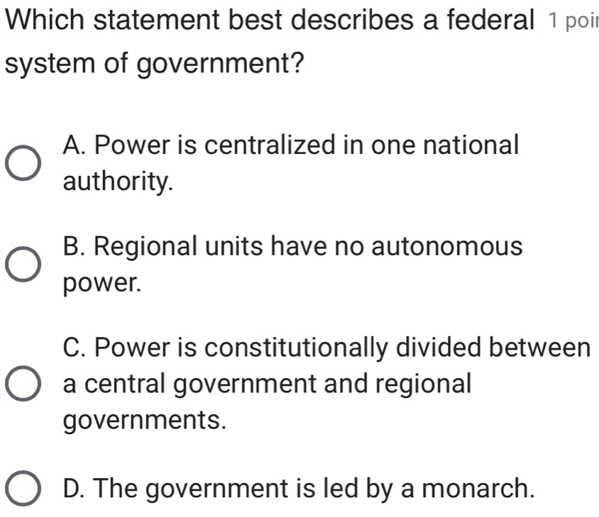 Which statement best describes a federal 1 poi
system of government?
A. Power is centralized in one national
authority.
B. Regional units have no autonomous
power.
C. Power is constitutionally divided between
a central government and regional
governments.
D. The government is led by a monarch.