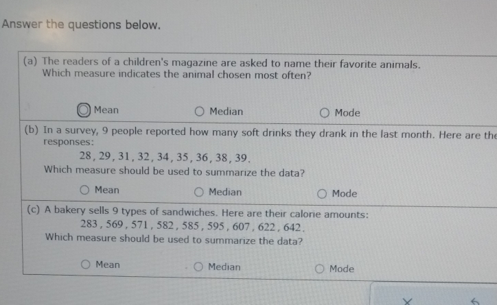 In a survey, 9 people reported how many soft drinks they drank in the last month. Here are
responses:
28 , 29, 31 , 32 , 34 , 35 , 36, 38 , 39.
Which measure should be used to summarize the data?
Mean Median Mode