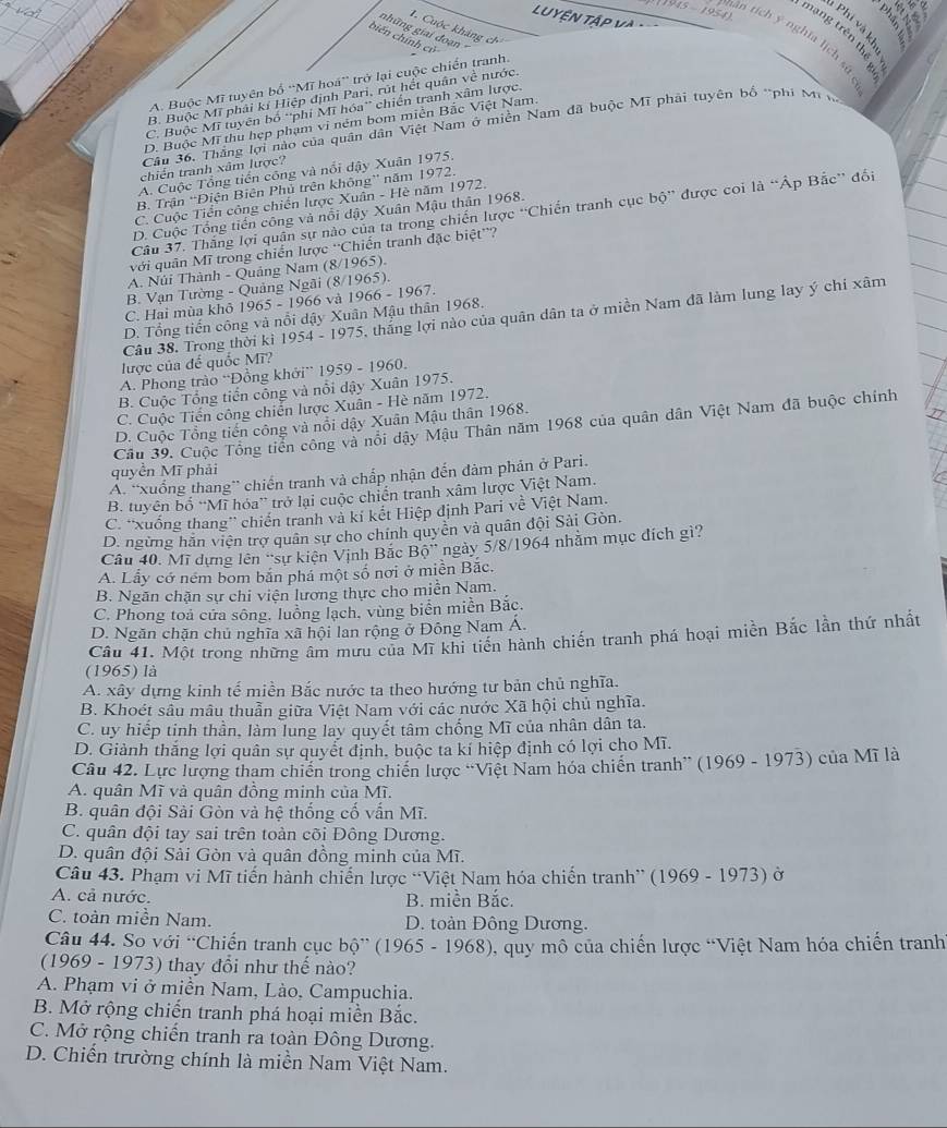 1 
1945 - 1954)
LUYÊN TậP và
nhân l
Phi và ki
1. Cuộc kháng ch
những giai đoạn 
tạng trên thể y
biến chính cử
gạn tích y nghĩa lịch st
A. Buộc Mĩ tuyên bố 'Mĩ hoá”' trở lại cuộc chiến tranh.
B. Buộc Mĩ phải kí Hiệp định Pari, rút hết quân về nước.
C. Buộc Mĩ tuyên bố 'phi Mĩ hóa' chiến tranh xâm lược.
D. Buộc Mĩ thu hẹp phạm vi ném bom miễn Bắc Việt Nam
Cầu 36. Thắng lợi nào của quân dân Việt Nam ở miền Nam đã buộc Mĩ phải tuyên bố *phí M 
chiến tranh xâm lược?
A. Cuộc Tổng tiến công và nổi đậy Xuân 1975.
B. Trận “Điện Biên Phủ trên không” năm 1972.
C. Cuộc Tiển công chiến lược Xuân - Hè năm 1972.
Câu 37. Thăng lợi quân sự nào của ta trong chiến lược 'Chiến tranh cục bộ” được coi là “Áp Bắc” đối
D. Cuộc Tổng tiến công và nổi đậy Xuân Mậu thân 1968.
với quân Mĩ trong chiến lược ''Chiến tranh đặc biệt''?
A. Núi Thành - Quảng Nam (8/1965).
B. Vạn Tường - Quảng Ngãi (8/1965).
C. Hai mùa khỏ 1965 - 1966 và 1966 - 1967.
Câu 38. Trong thời ki 1954 - 1975, thắng lợi nào của quân dân ta ở miền Nam đã làm lung lay ý chỉ xâm
D. Tổng tiến công và nổi dậy Xuân Mậu thân 1968.
lược của đế quốc Mĩ?
A. Phong trào “Đồng khởi” 1959 - 1960.
B. Cuộc Tổng tiền công và nổi dậy Xuân 1975.
C. Cuộc Tiến công chiến lược Xuân - Hè năm 1972.
D. Cuộc Tổng tiến công và nổi dậy Xuân Mậu thân 1968.
n
Cầu 39. Cuộc Tổng tiền công và nổi dậy Mậu Thân năm 1968 của quân dân Việt Nam đã buộc chính
quyền Mĩ phải
A. “xuống thang” chiến tranh và chấp nhận đến đàm phản ở Pari.
B. tuyên bố “Mĩ hóa” trở lại cuộc chiến tranh xâm lược Việt Nam.
C. 'xuống thang” chiến tranh và kí kết Hiệp định Pari về Việt Nam.
D. ngừng hăn viện trợ quân sự cho chính quyên và quân đội Sải Gòn.
Câu 40. Mĩ dựng lên 'sự kiện Vịnh Bắc Bhat Q' ngày 5/8/1964 nhằm mục đích gì?
A. Lấy cở ném bom bản phá một số nơi ở miền Bắc.
B. Ngăn chặn sự chi viện lương thực cho miền Nam.
C. Phong toả cửa sông, luồng lạch, vùng biển miền Bắc.
D. Ngăn chặn chủ nghĩa xã hội lan rộng ở Đông Nam Á.
Câu 41. Một trong những âm mưu của Mĩ khi tiến hành chiến tranh phá hoại miền Bắc lần thứ nhất
(1965) là
A. xây dựng kinh tế miền Bắc nước ta theo hướng tư bản chủ nghĩa.
B. Khoét sâu mâu thuẫn giữa Việt Nam với các nước Xã hội chủ nghĩa.
C. uy hiếp tinh thần, làm lung lay quyết tâm chống Mĩ của nhân dân ta.
D. Giành thắng lợi quân sự quyết định, buộc ta kí hiệp định có lợi cho Mĩ.
Câu 42. Lực lượng tham chiến trong chiến lược “Việt Nam hóa chiến tranh” (1969 - 1973) của Mĩ là
A. quân Mĩ và quân đồng minh của Mĩ.
B. quân đội Sài Gòn và hệ thống cố vấn Mĩ.
C. quân đội tay sai trên toàn cõi Đông Dương.
D. quân đội Sải Gòn và quân đồng minh của Mĩ.
Câu 43. Phạm vi Mĩ tiến hành chiến lược “Việt Nam hóa chiến tranh” (1969 - 1973) ở
A. cả nước. B. miền Bắc.
C. toàn miền Nam. D. toàn Đông Dương.
Câu 44. So với “Chiến tranh cục bộ” (1965 - 1968), quy mô của chiến lược “Việt Nam hóa chiến tranh
(1969 - 1973) thay đổi như thế nào?
A. Phạm vi ở miền Nam, Lào, Campuchia.
B. Mở rộng chiến tranh phá hoại miền Bắc.
C. Mở rộng chiến tranh ra toàn Đông Dương.
D. Chiến trường chính là miền Nam Việt Nam.