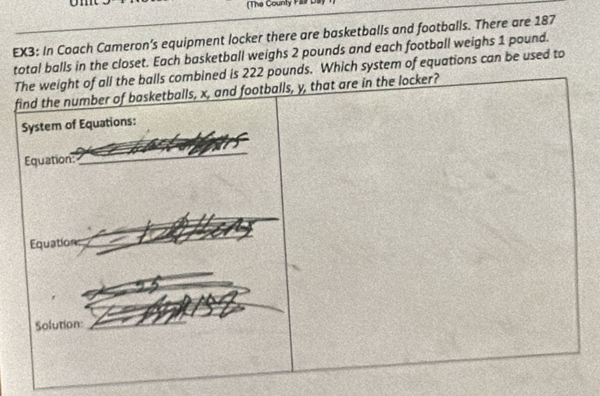 (The County Falir Day 
EX3: In Coach Cameron’s equipment locker there are basketballs and footballs. There are 187
total balls in the closet. Each basketball weighs 2 pounds and each football weighs 1 pound. 
The weight of all the balls combined is 222 pounds. Which system of equations can be used to 
find the number of basketballs, x, and footballs, y, that are in the locker? 
System of Equations: 
Equation: 
_ 
Equations 
Solution: