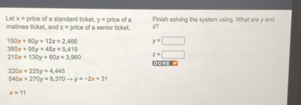 Let x= price of a standard ticket, y= price of a Finish solving the system using. What are y and
matinee ticket, and z= price of a senior ticket. z?
150x+80y+12z=2,466
y=□
380x+95y+48z=5,419
210x+130y+60z=3,960
z=□
DONE √
220x+225y=4,445
540x+270y=8,370 y=-2x+31
x=11