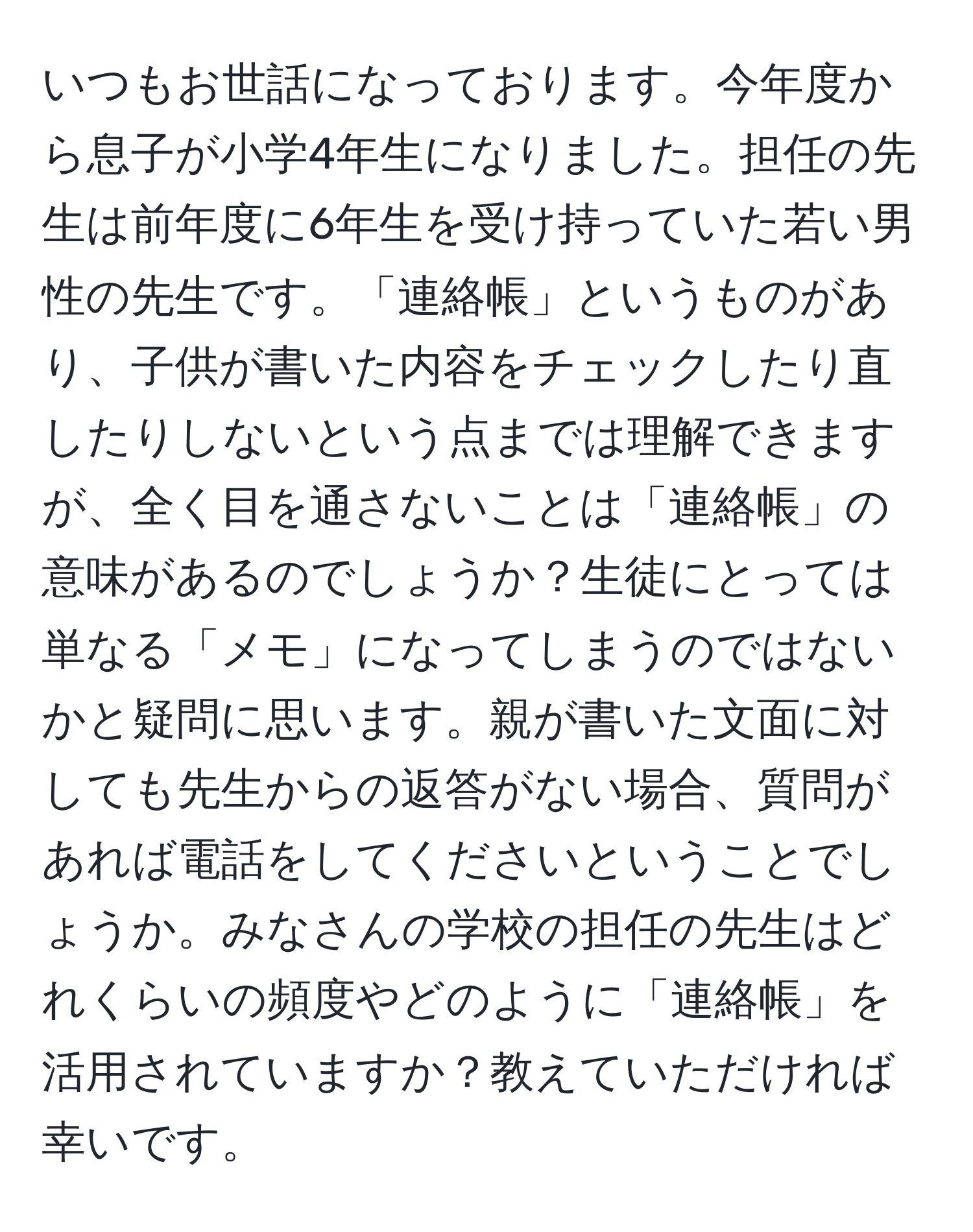 いつもお世話になっております。今年度から息子が小学4年生になりました。担任の先生は前年度に6年生を受け持っていた若い男性の先生です。「連絡帳」というものがあり、子供が書いた内容をチェックしたり直したりしないという点までは理解できますが、全く目を通さないことは「連絡帳」の意味があるのでしょうか？生徒にとっては単なる「メモ」になってしまうのではないかと疑問に思います。親が書いた文面に対しても先生からの返答がない場合、質問があれば電話をしてくださいということでしょうか。みなさんの学校の担任の先生はどれくらいの頻度やどのように「連絡帳」を活用されていますか？教えていただければ幸いです。