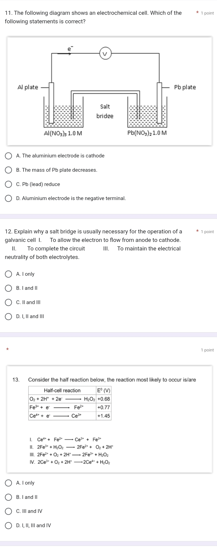 The following diagram shows an electrochemical cell. Which of the 1 point
following statements is correct?
A. The aluminium electrode is cathode
B. The mass of Pb plate decreases.
C. Pb (lead) reduce
D. Aluminium electrode is the negative terminal.
12. Explain why a salt bridge is usually necessary for the operation of a  1 point
galvanic cell I. To allow the electron to flow from anode to cathode.
II. To complete the circuit III. To maintain the electrical
neutrality of both electrolytes.
A. I only
B. I and II
C. II and III
D. I, II and II
1 point
13. Consider the half reaction below, the reaction most likely to occur is/are
1. Ce^(4+)+Fe^(2+)to Ce^(3+)+Fe^(3+)
II. 2Fe^(3+)+H_2O_2to 2Fe^(2+)+O_2+2H^+
III. 2Fe^(2+)+O_2+2H^+to 2Fe^(3+)+H_2O_2
IV. 2Ce^(3+)+O_2+2H^+to 2Ce^(4+)+H_2O_2
A. I only
B. I and II
C. III and IV
D. I, II, III and IV
