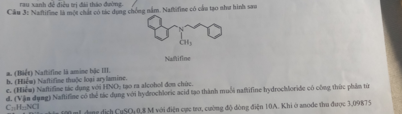 rau xanh đề điều trị đái tháo đường.
Câu 3: Naftifine là một chất có tác dụng chống nấm. Naftifine có cấu tạo như hình sau
Naftifine
a. (Biết) Naftifine là amine bậc III.
b. (Hiểu) Naftifine thuộc loại arylamine.
c. (Hiểu) Naftifine tác dụng với| HNO_2 tạo ra alcohol đơn chức.
d. (Vận dụng) Naftifine có thể tác dụng với hydrochloric acid tạo thành muối naftifine hydrochloride có công thức phân tử
C_21H_22NCI
CuSO_40.8 M với điện cực trơ, cường độ dòng điện 10A. Khi ở anode thu được 3,09875