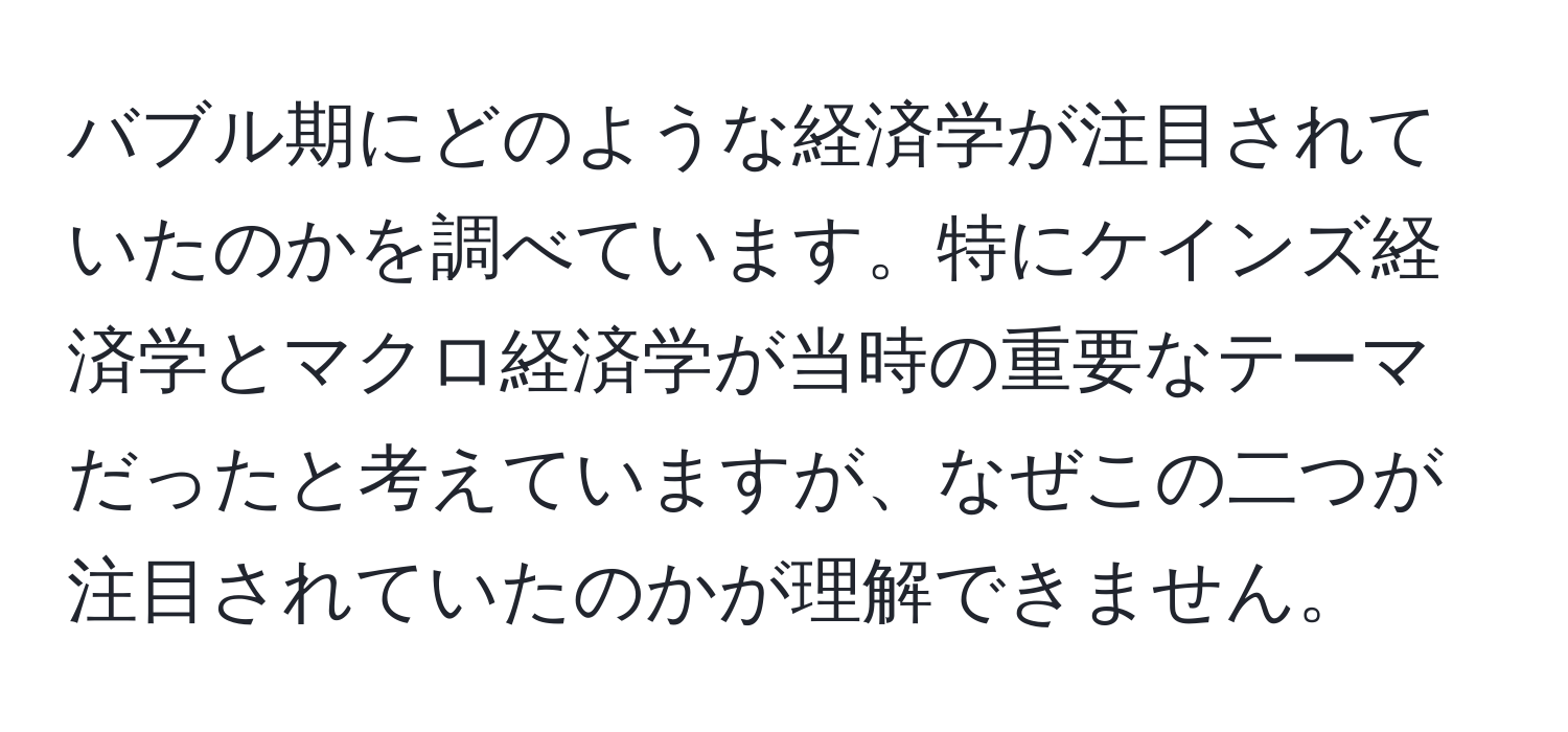 バブル期にどのような経済学が注目されていたのかを調べています。特にケインズ経済学とマクロ経済学が当時の重要なテーマだったと考えていますが、なぜこの二つが注目されていたのかが理解できません。