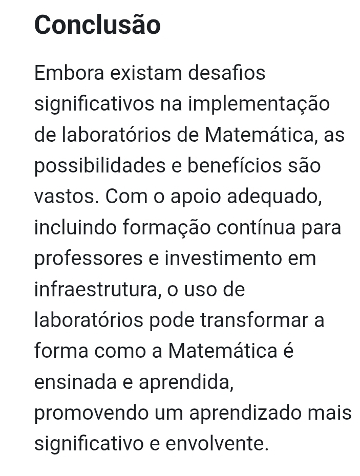 Conclusão 
Embora existam desafios 
significativos na implementação 
de laboratórios de Matemática, as 
possibilidades e benefícios são 
vastos. Com o apoio adequado, 
incluindo formação contínua para 
professores e investimento em 
infraestrutura, o uso de 
laboratórios pode transformar a 
forma como a Matemática é 
ensinada e aprendida, 
promovendo um aprendizado mais 
significativo e envolvente.