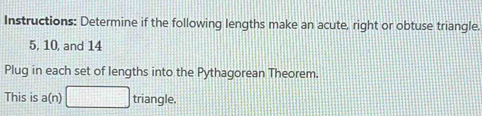 Instructions: Determine if the following lengths make an acute, right or obtuse triangle.
5, 10, and 14
Plug in each set of lengths into the Pythagorean Theorem. 
This is a(n) triangle.