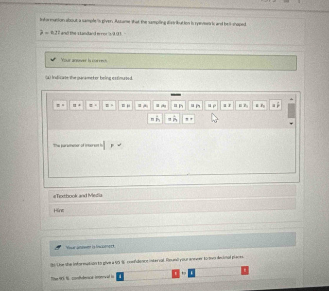 Information about a sample is given. Assume that the sampling distribution is symmetric and bell-shaped
widehat p=0.27 and the standard error is 0.03. 
Your answer is correct. 
(2) Indicate the parameter being estimated.
::= n ≌^4 :: j = m n p = pi = Ps u p π z = z_1 z_1
n _  = r
The parameter of interest is p
eTextbook and Media 
Hint 
Your answer is Incorrect. 
(b) Lise the information to give a 95 % confdence interval. Round your answer to two decimal places 
The 95 % confdence interval is 1! to !
