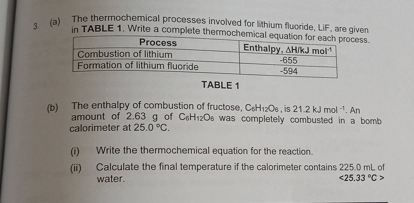 The thermochemical processes involved for lithium fluoride, LiF, are given
in TABLE 1. Write a complete thermss.
TABLE 1
(b) The enthalpy of combustion of fructose, C_6H_12O_6 , is 21.2kJmol^(-1). An
amount of 2.63 g of C_6H_12O_6 was completely combusted in a bomb .
calorimeter at 25.0°C.
(i) Write the thermochemical equation for the reaction.
(ii) Calculate the final temperature if the calorimeter contains 225.0 mL of
water. <25.33°C>