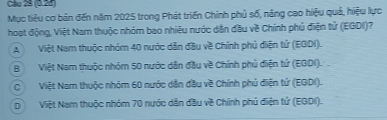 Cầu 28 (0.23)
Mục tiêu cơ bản đến năm 2025 trong Phát triển Chính phủ số, năng cao hiệu quả, hiệu lực
hoạt động, Việt Nam thuộc nhóm bao nhiêu nước dân đầu về Chính phủ điện tử (EGDI)?
A Việt Nam thuộc nhóm 40 nước dẫn đầu về Chính phủ điện tử (EGDI).
BViệt Nam thuộc nhóm 50 nước dẫn đầu về Chính phủ điện tứ (EGDI).
CViệt Nam thuộc nhóm 60 nước dẫn đầu về Chính phủ điện tử (EGDI).
DViệt Nam thuộc nhóm 70 nước dẫn đầu về Chính phủ điện tử (EGDI).