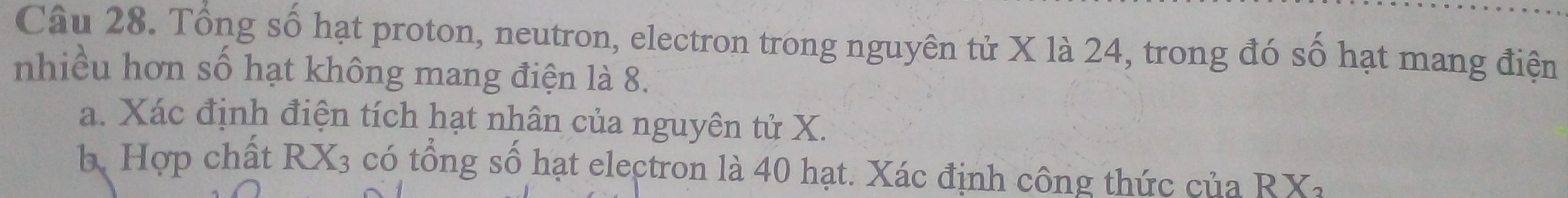 Tổng số hạt proton, neutron, electron trong nguyên tử X là 24, trong đó số hạt mang điện 
nhiều hơn số hạt không mang điện là 8. 
a. Xác định điện tích hạt nhân của nguyên tử X. 
b. Hợp chất RX_3 có tổng số hạt electron là 40 hạt. Xác định công thức của RX