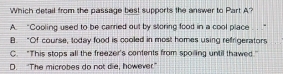 Which detail from the passage best supports the answer to Part A?
A. “Cooling used to be carried out by storing food in a cool place
B. “Of course, today food is cooled in most homes using refrigerators
C. "This stops all the freezer's contents from spoiling until thawed"
D. "The microbes do not die, however"