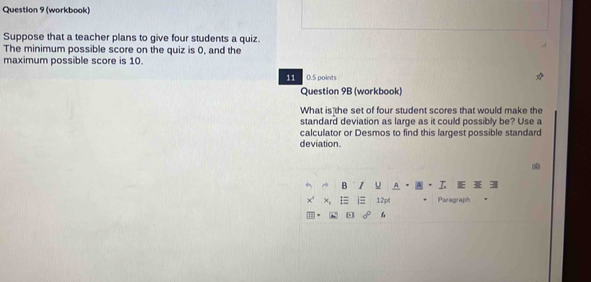 (workbook) 
Suppose that a teacher plans to give four students a quiz. 
The minimum possible score on the quiz is 0, and the 
maximum possible score is 10. 
11 0.5 points 
Question 9B (workbook) 
What is the set of four student scores that would make the 
standard deviation as large as it could possibly be? Use a 
calculator or Desmos to find this largest possible standard 
deviation. 
12pt Paragraph