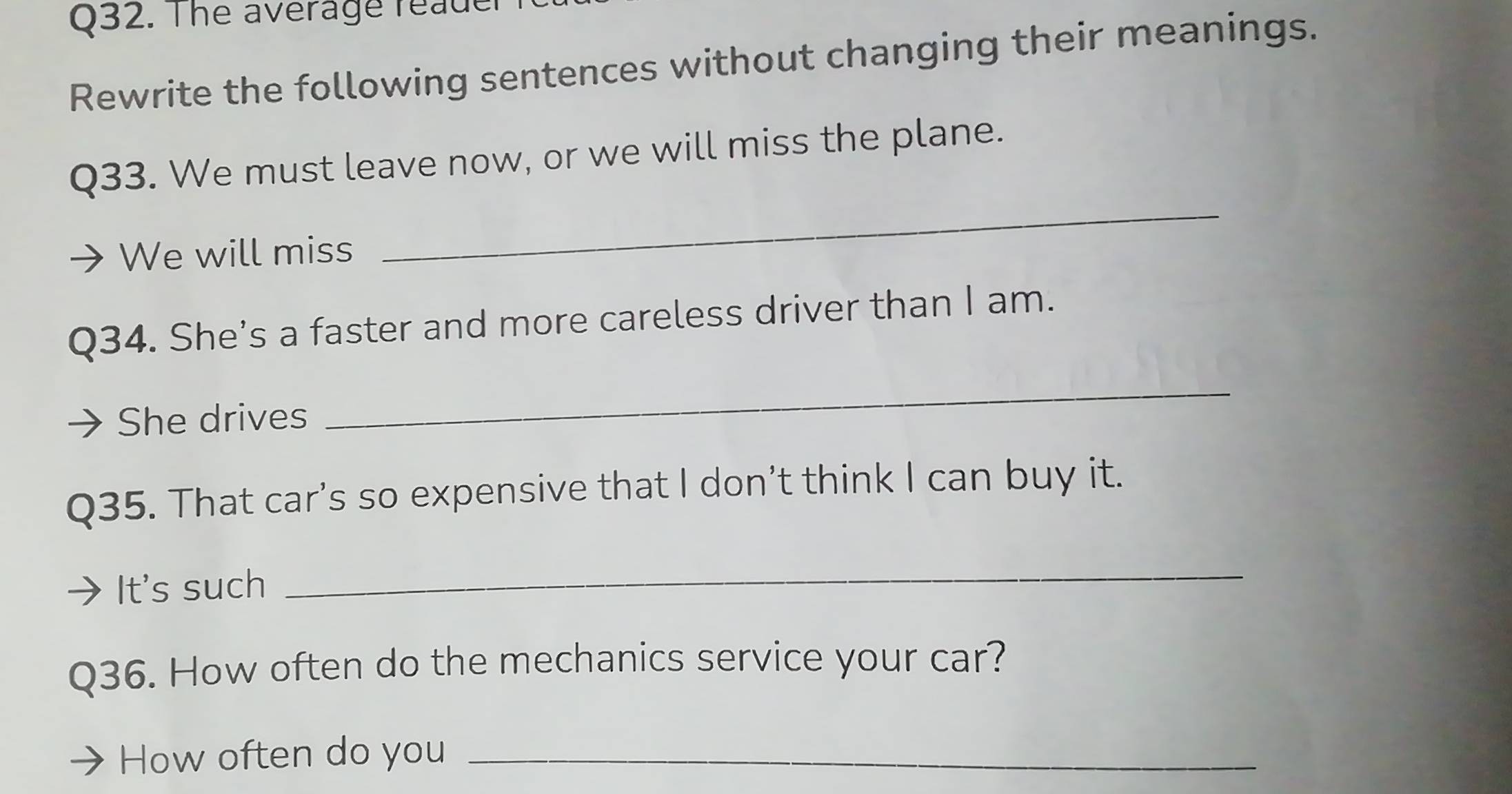 The average reader 
Rewrite the following sentences without changing their meanings. 
Q33. We must leave now, or we will miss the plane. 
We will miss 
_ 
Q34. She’s a faster and more careless driver than I am. 
She drives 
_ 
Q35. That car’s so expensive that I don’t think I can buy it. 
It's such 
_ 
Q36. How often do the mechanics service your car? 
How often do you_