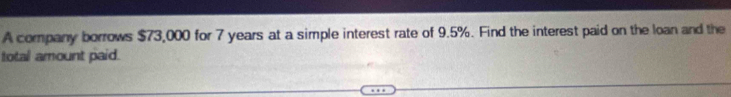 A company borrows $73,000 for 7 years at a simple interest rate of 9.5%. Find the interest paid on the loan and the 
total amount paid.
