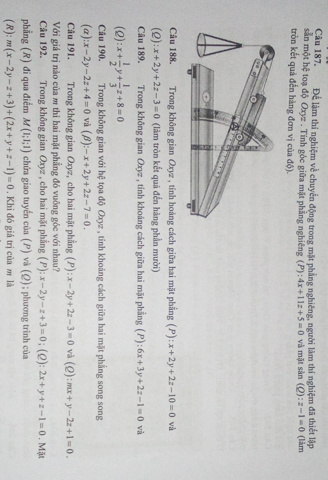 Để làm thí nghiệm về chuyển động trong mặt phẳng nghiêng, người làm thí nghiệm đã thiết lập
sẵn một hệ toạ độ Oxyz . Tính góc giữa mặt phẳng nghiêng (P): 4x+11z+5=0 và mặt sàn (Q): z-1=0 (làm
tròn kết quả đến hàng đơn vị của độ).
Câu 188. Trong không gian Oxyz , tính hoảng cách giữa hai mặt phẳng (P): x+2y+2z-10=0 và
(2): x+2y+2z-3=0 (làm tròn kết quả đến hàng phần mười)
Câu 189.  Trong không gian Oxyz , tính khoảng cách giữa hai mặt phẳng (P): 6x+3y+2z-1=0 và
(2): x+ 1/2 y+ 1/3 z+8=0
Câu 190. Trong không gian với hệ tọa độ Oxyz , tính khoảng cách giữa hai mặt phẳng song song
(α) ):x-2y-2z+4=0 và (beta ):-x+2y+2z-7=0.
Câu 191. Trong không gian Oxyz, cho hai mặt phẳng (P): x-2y+2z-3=0 và (Q): mx+y-2z+1=0.
Với giá trị nào của m thì hai mặt phẳng đó vuông góc với nhau?
Câu 192. Trong không gian Oxyz , cho hai mặt phẳng (P): x-2y-z+3=0; (2): 2x+y+z-1=0. Mặt
phẳng (R) đi qua điểm M(1;1;1) chứa giao tuyến của (P) và (Ω); phương trình của
(R): m(x-2y-z+3)+(2x+y+z-1)=0. Khi đó giá trị của m là