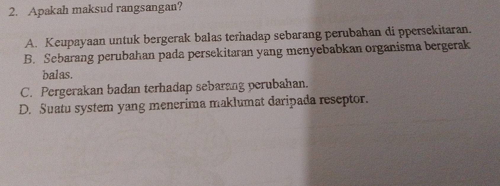 Apakah maksud rangsangan?
A. Keupayaan untuk bergerak balas terhadap sebarang perubahan di ppersekitaran.
B. Sebarang perubahan pada persekitaran yang menyebabkan organisma bergerak
balas.
C. Pergerakan badan terhadap sebarang perubahan.
D. Suatu system yang menerima maklumat daripada reseptor.