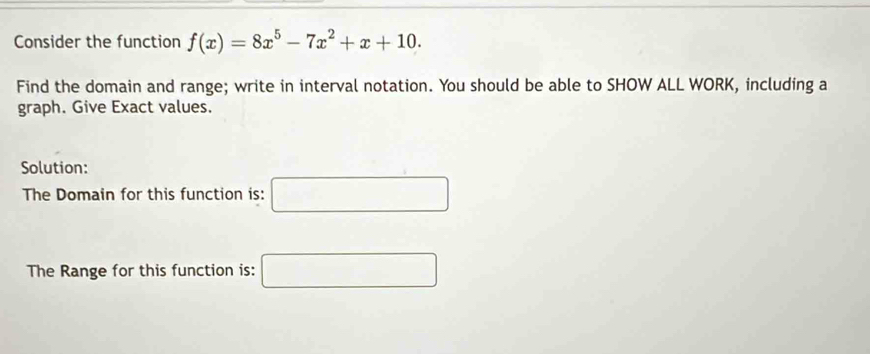 Consider the function f(x)=8x^5-7x^2+x+10. 
Find the domain and range; write in interval notation. You should be able to SHOW ALL WORK, including a 
graph. Give Exact values. 
Solution: 
The Domain for this function is: □ 
The Range for this function is: □