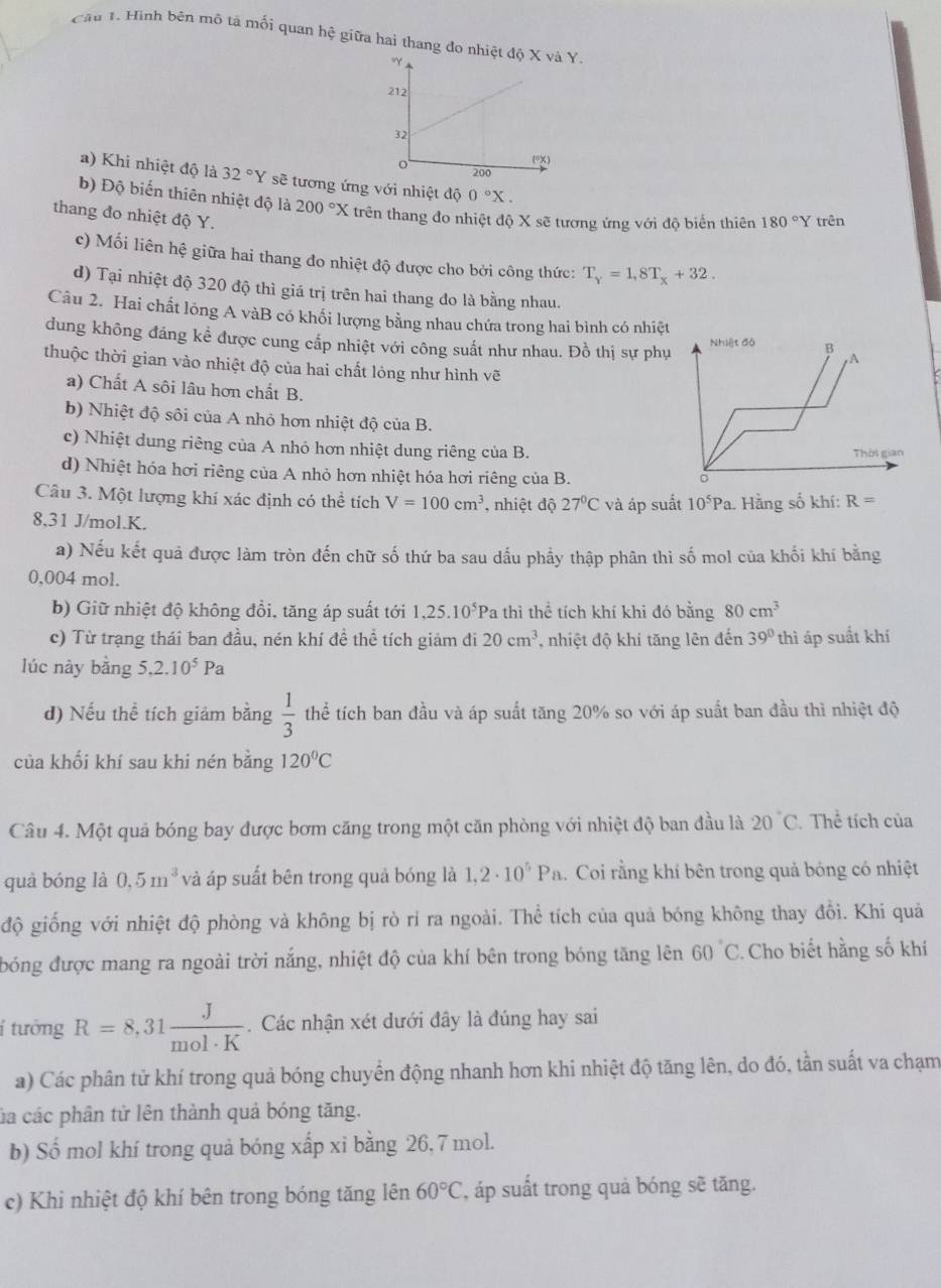 Cáu 1. Hình bên mô tả mối quan hệ giữa hai thang đo nhY.
a) Khi nhiệt độ là 32°Y sẽ tương ứng với nhiệt độ 0°X.
b) Độ biến thiên nhiệt độ là 200°X X trên thang đo nhiệt độ X sẽ tương ứng với độ biến thiên 180°Y trên
thang đo nhiệt độ Y.
c) Mối liên hệ giữa hai thang đo nhiệt độ được cho bởi công thức: T_y=1,8T_x+32.
d) Tại nhiệt độ 320 độ thì giá trị trên hai thang đo là bằng nhau.
Câu 2. Hai chất lông A vàB có khổi lượng bằng nhau chứa trong hai bình có nhiệt
dung không đáng kể được cung cấp nhiệt với công suất như nhau. Đồ thị sự phụ
thuộc thời gian vào nhiệt độ của hai chất lóng như hình vẽ
a) Chất A sôi lâu hơn chất B.
b) Nhiệt độ sôi của A nhỏ hơn nhiệt độ của B.
c) Nhiệt dung riêng của A nhỏ hơn nhiệt dung riêng của B.
d) Nhiệt hóa hơi riêng của A nhỏ hơn nhiệt hóa hơi riêng của B.
Câu 3. Một lượng khí xác định có thể tích V=100cm^3 , nhiệt độ 27°C và áp suất 10^5Pa. Hằng số khí: R=
8,31 J/mol.K.
a) Nếu kết quả được làm tròn đến chữ số thứ ba sau dấu phẩy thập phân thi số mol của khối khí bằng
0,004 mol.
b) Giữ nhiệt độ không đồi, tăng áp suất tới 1,25.10^5Pa a thì thể tích khí khi đó bằng 80cm^3
c) Từ trạng thái ban đầu, nén khí đề thể tích giảm đi 20cm^3 , nhiệt độ khi tăng lên đến 39° thì áp suất khí
lúc này bằng 5,2.10^5Pa
d) Nếu thể tích giám bằng  1/3  thể tích ban đầu và áp suất tăng 20% so với áp suất ban đầu thì nhiệt độ
của khối khí sau khi nén bằng 120°C
Câu 4. Một quả bóng bay được bơm căng trong một căn phòng với nhiệt độ ban đầu là 20°C Thể tích của
quà bóng là 0.5m^3 và áp suất bên trong quả bóng là 1,2· 10^5Pa. Coi rằng khí bên trong quả bóng có nhiệt
độ giống với nhiệt độ phòng và không bị rò rí ra ngoài. Thể tích của quả bóng không thay đồi. Khi quả
bóng được mang ra ngoài trời nắng, nhiệt độ của khí bên trong bóng tăng lên 60°C. Cho biết hằng số khí
í tưởng R=8,31 J/mol· K .  Các nhận xét dưới đây là đúng hay sai
a) Các phân tử khí trong quả bóng chuyển động nhanh hơn khi nhiệt độ tăng lên, do đó, tần suất va chạm
ca các phân tử lên thành quả bóng tăng.
b) Số mol khí trong quả bóng xấp xỉ bằng 26, 7 mol.
c) Khi nhiệt độ khí bên trong bóng tăng lên 60°C , áp suất trong quả bóng sẽ tăng.