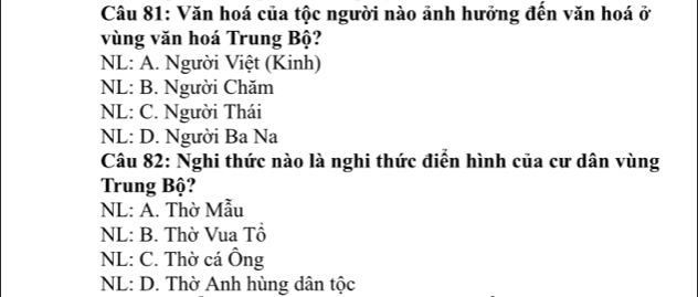 Văn hoá của tộc người nào ảnh hưởng đến văn hoá ở
vùng văn hoá Trung Bộ?
NL: A. Người Việt (Kinh)
NL: B. Người Chăm
NL: C. Người Thái
NL: D. Người Ba Na
Câu 82: Nghi thức nào là nghi thức điễn hình của cư dân vùng
Trung Bộ?
NL: A. Thờ Mẫu
NL: B. Thờ Vua Tổ
NL: C. Thờ cá Ông
NL: D. Thờ Anh hùng dân tộc