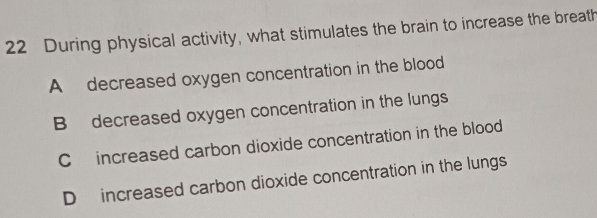 During physical activity, what stimulates the brain to increase the breath
A decreased oxygen concentration in the blood
B decreased oxygen concentration in the lungs
C increased carbon dioxide concentration in the blood
Dincreased carbon dioxide concentration in the lungs