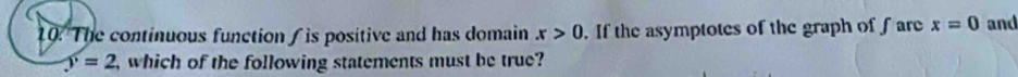10: The continuous function / is positive and has domain x>0. If the asymptotes of the graph of fare x=0 and
y=2 , which of the following statements must be true?