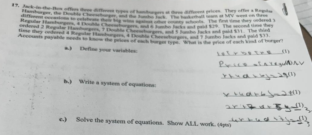 Jack-in-the-Box offers three different types of hambursers at three different prices. They offer a Regular 
Hamburger, the Double Cheeseburger, and the Jumbo Jack. The basketball ream at MV went on three 
different occasions to colebrae their big wias aganst other county schools. The first time they ordered 3
Regular Hamburgers, 4 Double Cheesebargers, and 6 Jambo Jacks and paid $29. The second time they 
ordered 2 Regular Hamburgers, 7 Double Cheeseburgers, and 5 Jumbo Jacks and paid $31. The third 
time they ordered 4 Regular Hamburgers, 4 Double Cheeseburgers, and 7 Jumbo Jacks and paid $33. 
Accounts payable needs to know the prices of each burger type. What is the price of each kind of burger? 
a.) Define your variables: 
_(1) 
_ 
_(1) 
b.) Write a system of equations: 
_(1) 
_ 
(1) 
(1) 
c.) Solve the system of equations. Show ALL work. (4pts)_