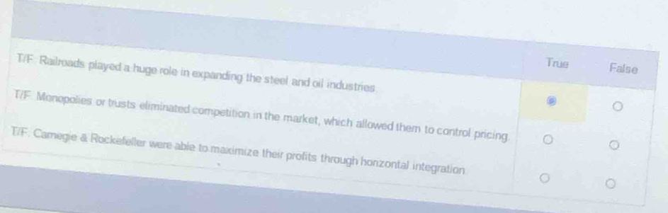 True False
T/F. Railroads played a huge role in expanding the steel and oil industries.
T/F. Monopolies or trusts eliminated competition in the market, which allowed them to control pricing
T/F: Camegie & Rockefeller were able to maximize their profits through horizontal integration