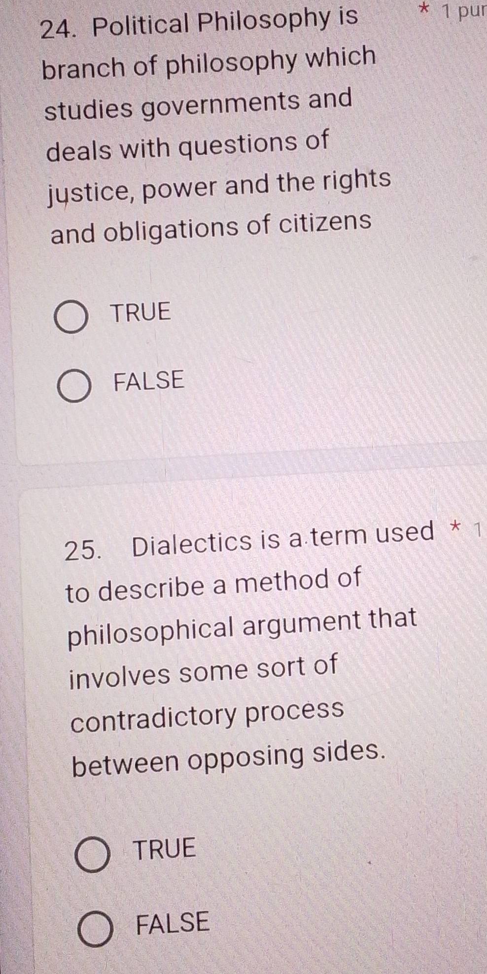 Political Philosophy is
* 1 pur
branch of philosophy which
studies governments and
deals with questions of
jystice, power and the rights
and obligations of citizens
TRUE
FALSE
25. Dialectics is a term used * 1
to describe a method of
philosophical argument that
involves some sort of
contradictory process
between opposing sides.
TRUE
FALSE