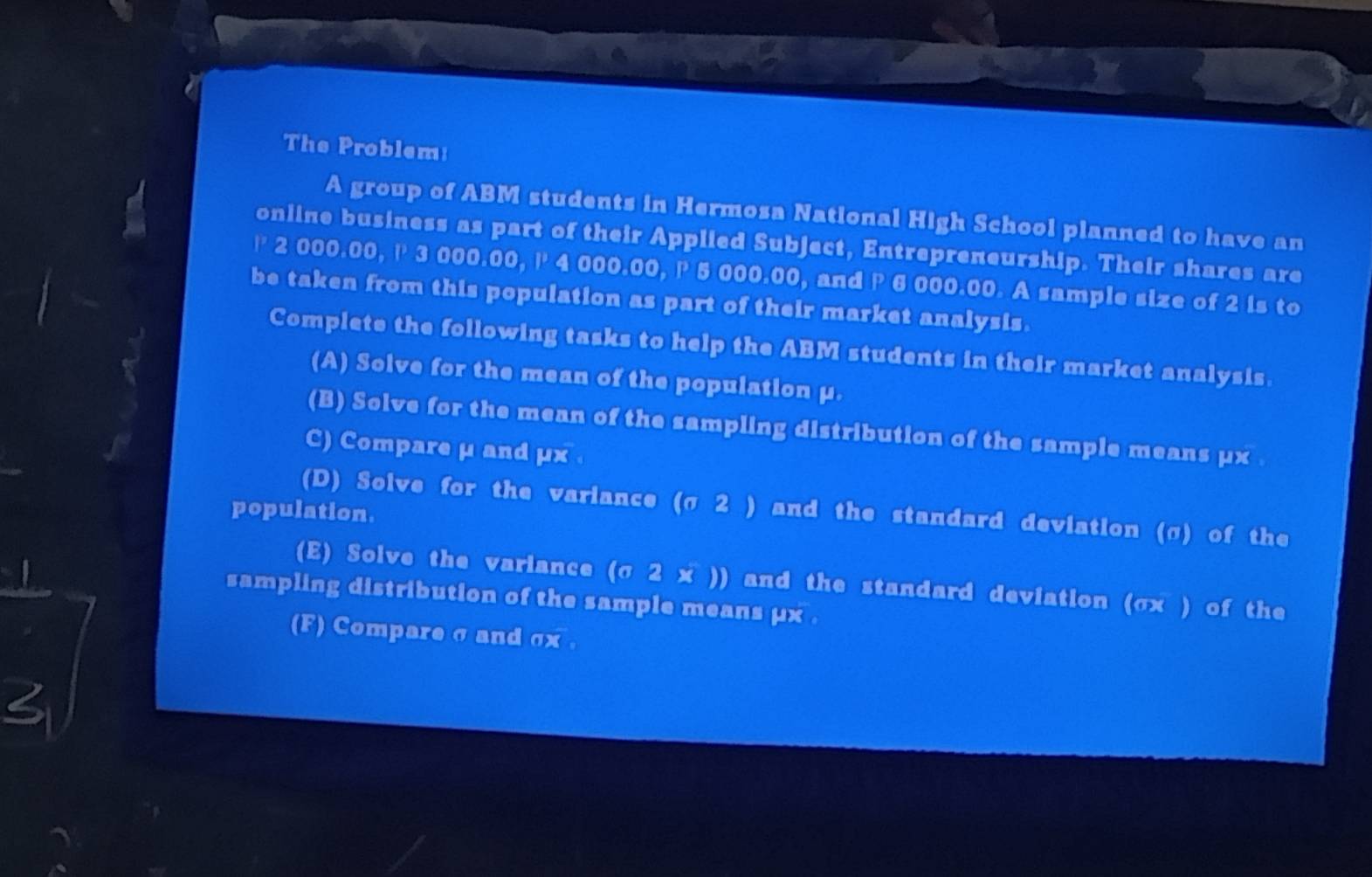 The Problem: 
A group of ABM students in Hermosa National High School planned to have an 
online business as part of their Applied Subject, Entrepreneurship. Their shares are
P 2 000.00, P 3 000.00, l 4 000.00, P 5 000.00, and P 6 000.00. A sample size of 2 is to 
be taken from this population as part of their market analysis. 
Complete the following tasks to help the ABM students in their market analysis. 
(A) Solve for the mean of the population μ. 
(B) Solve for the mean of the sampling distribution of the sample means μx. 
C) Compare μ and μx. 
(D) Solve for the variance (σ 2 ) and the standard deviation (σ) of the 
population. 
(E) Solve the variance (σ 2 x )) and the standard deviation (σx ) of the 
sampling distribution of the sample means μx. 
(F) Compare σ and σx. 
2