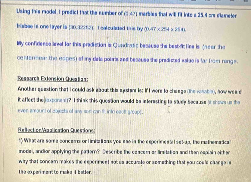 Using this model, I predict that the number of (0.47) marbles that will fit into a 25.4 cm diameter 
frisbee in one layer is (30.32252). I calculated this by (0.47* 254* 254). 
My confidence level for this prediction is Quadratic because the best-fit line is (near the 
center/near the edges) of my data points and because the predicted value is far from range. 
Research Extension Question: 
Another question that I could ask about this system is: If I were to change (the variable), how would 
it affect the (exponent)? I think this question would be interesting to study because (it shows us the 
even amount of objects of any sort can fit into each group). 
Reflection/Application Questions: 
1) What are some concerns or limitations you see in the experimental set-up, the mathematical 
model, and/or applying the pattern? Describe the concern or limitation and then explain either 
why that concern makes the experiment not as accurate or something that you could change in 
the experiment to make it better.