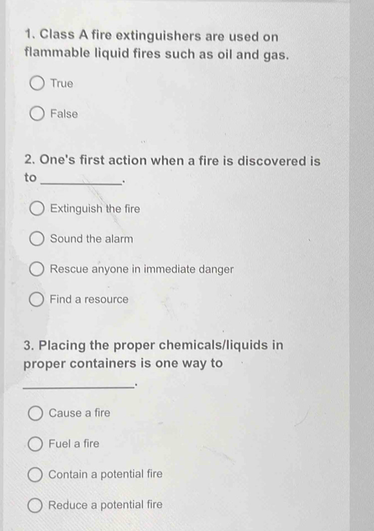 Class A fire extinguishers are used on
flammable liquid fires such as oil and gas.
True
False
2. One's first action when a fire is discovered is
to
_.
Extinguish the fire
Sound the alarm
Rescue anyone in immediate danger
Find a resource
3. Placing the proper chemicals/liquids in
proper containers is one way to
_.
Cause a fire
Fuel a fire
Contain a potential fire
Reduce a potential fire