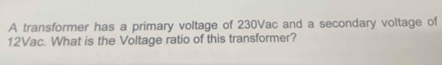 A transformer has a primary voltage of 230Vac and a secondary voltage of
12Vac. What is the Voltage ratio of this transformer?