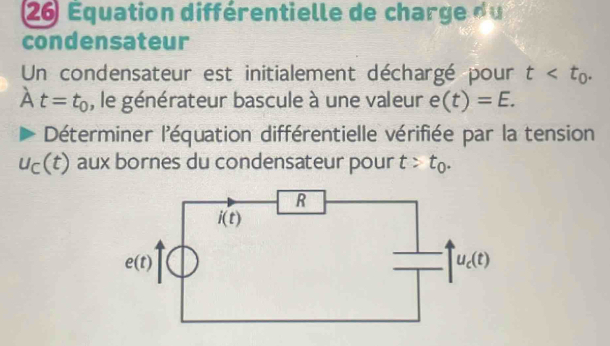 26 Équation différentielle de charge du
condensateur
Un condensateur est initialement déchargé pour t
A t=t_0 , le générateur bascule à une valeur e(t)=E.
Déterminer l'équation différentielle vérifiée par la tension
u_C(t) aux bornes du condensateur pour t>t_0.