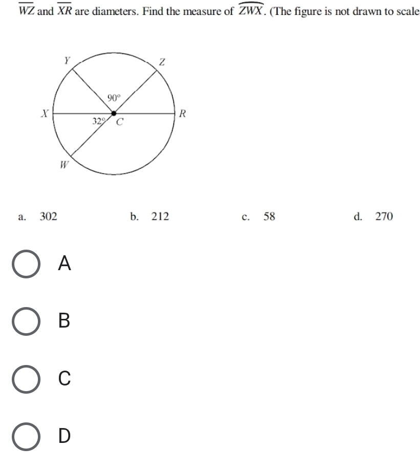 overline WZ and overline XR are diameters. Find the measure of widehat ZWX. (The figure is not drawn to scale
a. 302 b. 212 c. 58 d. 270
A
B
C
D