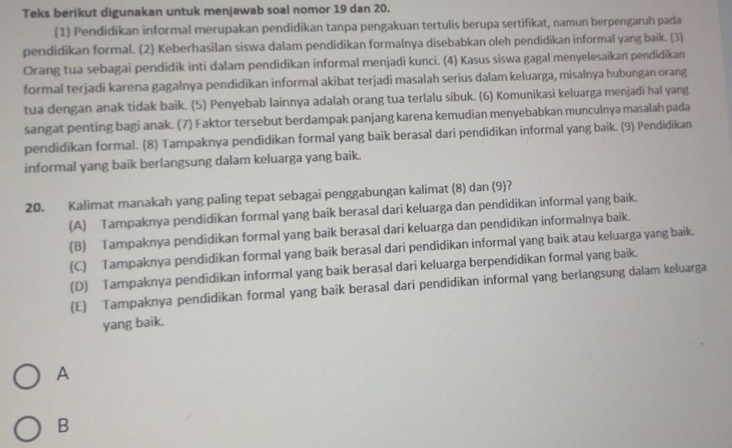 Teks berikut digunakan untuk menjawab soal nomor 19 dan 20.
(1) Pendidikan informal merupakan pendidikan tanpa pengakuan tertulis berupa sertifikat, namun berpengaruh pada
pendidikan formal. (2) Keberhasilan siswa dalam pendidikan formalnya disebabkan oleh pendidikan informal yang baik. (3)
Orang tua sebagai pendidik inti dalam pendidikan informal menjadi kunci. (4) Kasus siswa gagal menyelesaikan pendidikan
formal terjadi karena gagalnya pendidikan informal akibat terjadi masalah serius dalam keluarga, misalnya hubungan orang
tua dengan anak tidak baik. (5) Penyebab lainnya adalah orang tua terlalu sibuk. (6) Komunikasi keluarga menjadi hal yang
sangat penting bagi anak. (7) Faktor tersebut berdampak panjang karena kemudian menyebabkan munculnya masalah pada
pendidikan formal. (8) Tampaknya pendidikan formal yang baik berasal dari pendidikan informal yang baik. (9) Pendidikan
informal yang baik berlangsung dalam keluarga yang baik.
20. Kalimat manakah yang paling tepat sebagai penggabungan kalimat (8) dan (9)?
(A) Tampaknya pendidikan formal yang baik berasal dari keluarga dan pendidikan informal yang baik.
(B) Tampaknya pendidikan formal yang baik berasal dari keluarga dan pendidikan informalnya baik.
(C) Tampaknya pendidikan formal yang baik berasal dari pendidikan informal yang baik atau keluarga yang baik.
(D) Tampaknya pendidikan informal yang baik berasal dari keluarga berpendidikan formal yang baik.
(E) Tampaknya pendidikan formal yang baik berasal dari pendidikan informal yang berlangsung dalam keluarga
yang baik.
A
B