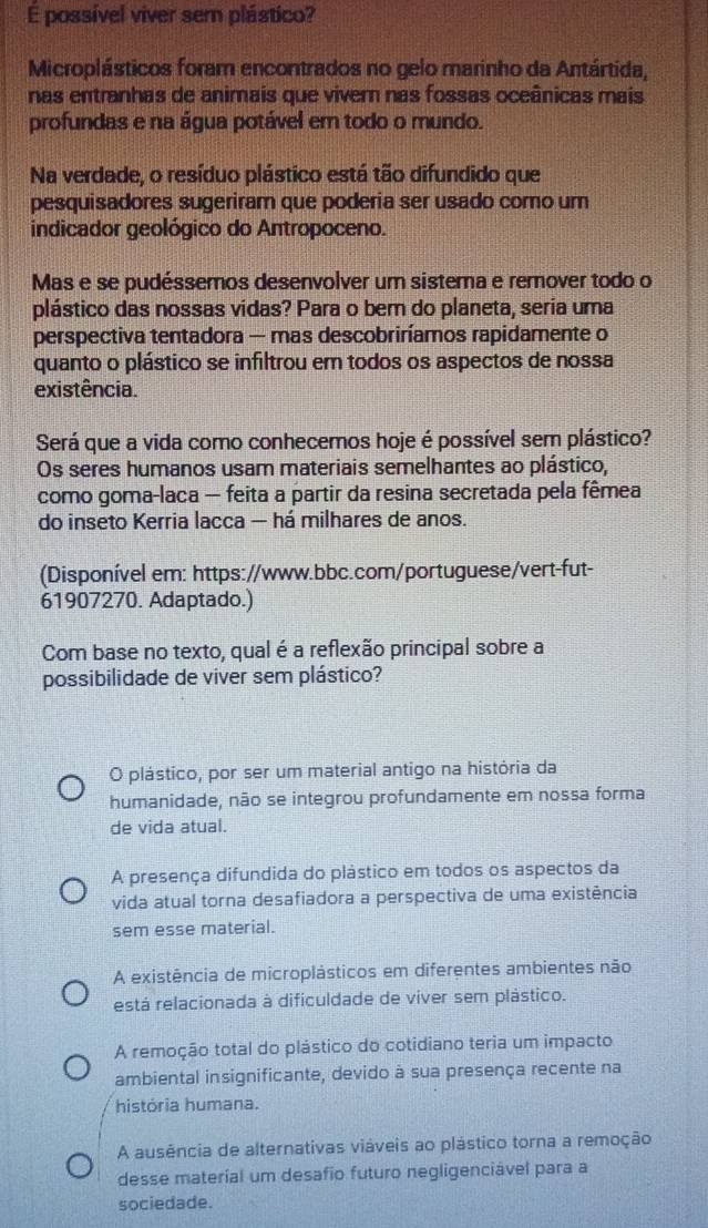 É possível viver sem plástico?
Microplásticos foram encontrados no gelo marinho da Antártida,
nas entranhas de animais que viver nas fossas oceânicas mais
profundas e na água potável em todo o mundo.
Na verdade, o resíduo plástico está tão difundido que
pesquisadores sugeriram que poderia ser usado como um
indicador geológico do Antropoceno.
Mas e se pudéssemos desenvolver um sistema e remover todo o
plástico das nossas vidas? Para o bem do planeta, seria uma
perspectiva tentadora — mas descobriríamos rapidamente o
quanto o plástico se infiltrou em todos os aspectos de nossa
existência.
Será que a vida como conhecemos hoje é possível sem plástico?
Os seres humanos usam materiais semelhantes ao plástico,
como goma-laca — feita a partir da resina secretada pela fêmea
do inseto Kerria lacca — há milhares de anos.
(Disponível em: https://www.bbc.com/portuguese/vert-fut-
61907270. Adaptado.)
Com base no texto, qual é a reflexão principal sobre a
possibilidade de viver sem plástico?
O plástico, por ser um material antigo na história da
humanidade, não se integrou profundamente em nossa forma
de vida atual.
A presença difundida do plástico em todos os aspectos da
vida atual torna desafiadora a perspectiva de uma existência
sem esse material.
A existência de microplásticos em diferentes ambientes não
está relacionada à dificuldade de viver sem plástico.
A remoção total do plástico do cotidiano teria um impacto
ambiental insignificante, devido à sua presença recente na
história humana.
A ausência de alternativas viáveis ao plástico torna a remoção
desse material um desafio futuro negligenciável para a
sociedade.